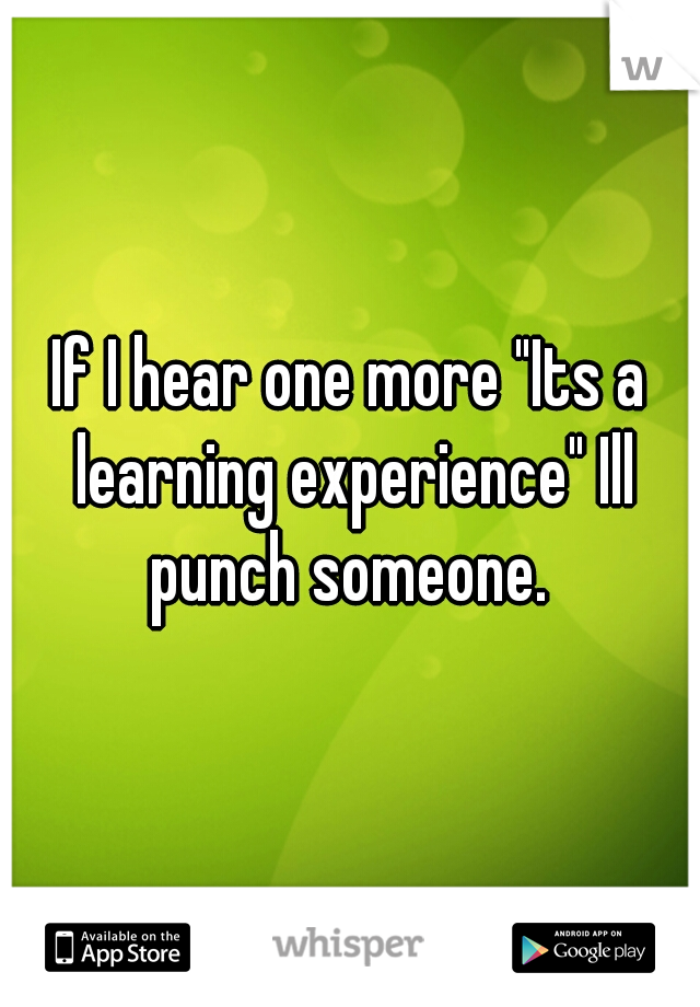 If I hear one more "Its a learning experience" Ill punch someone. 