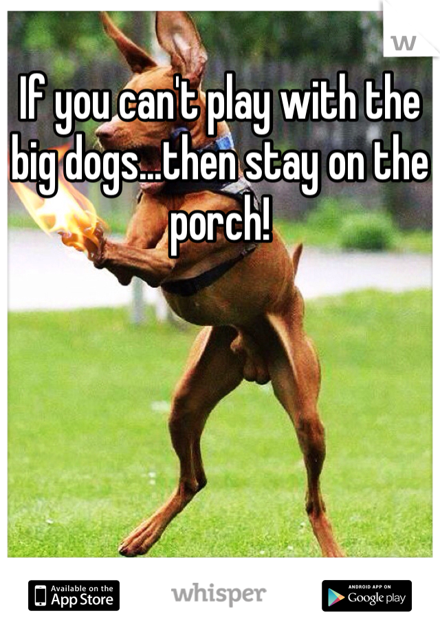 If you can't play with the big dogs...then stay on the porch!