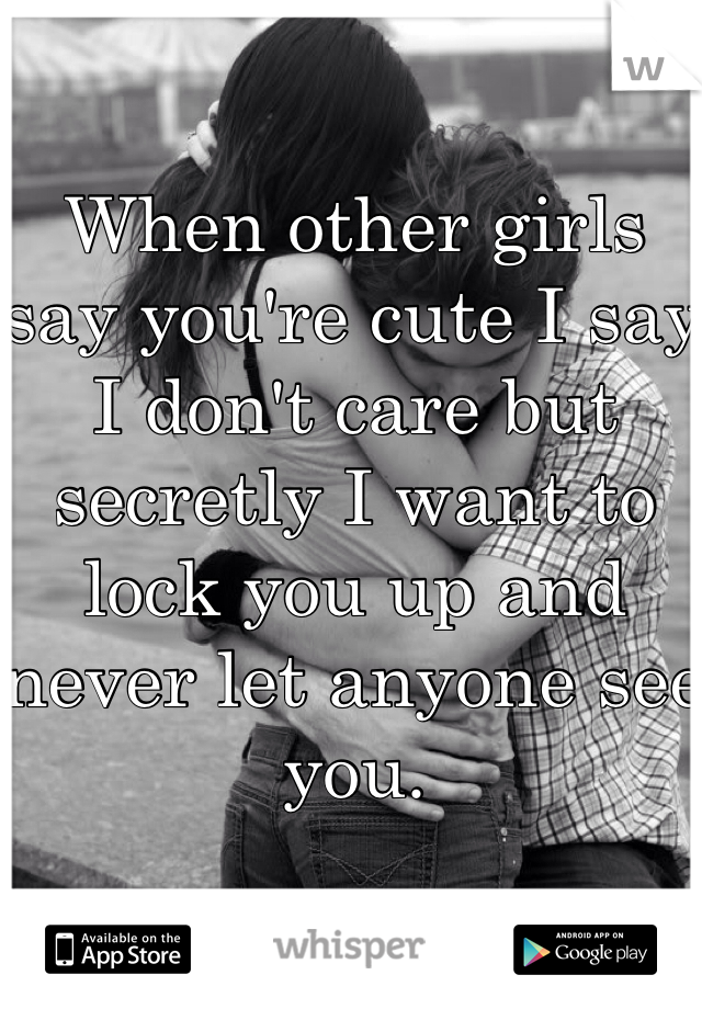 When other girls say you're cute I say I don't care but secretly I want to lock you up and never let anyone see you. 
