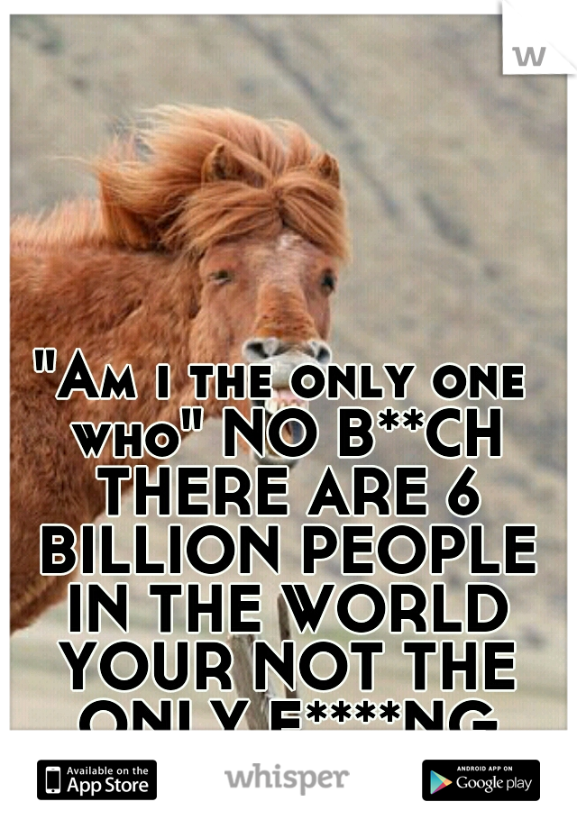 "Am i the only one who" NO B**CH THERE ARE 6 BILLION PEOPLE IN THE WORLD YOUR NOT THE ONLY F****NG ONE. 