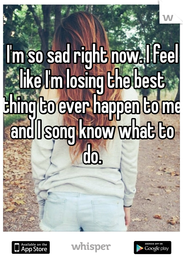 I'm so sad right now. I feel like I'm losing the best thing to ever happen to me and I song know what to do.