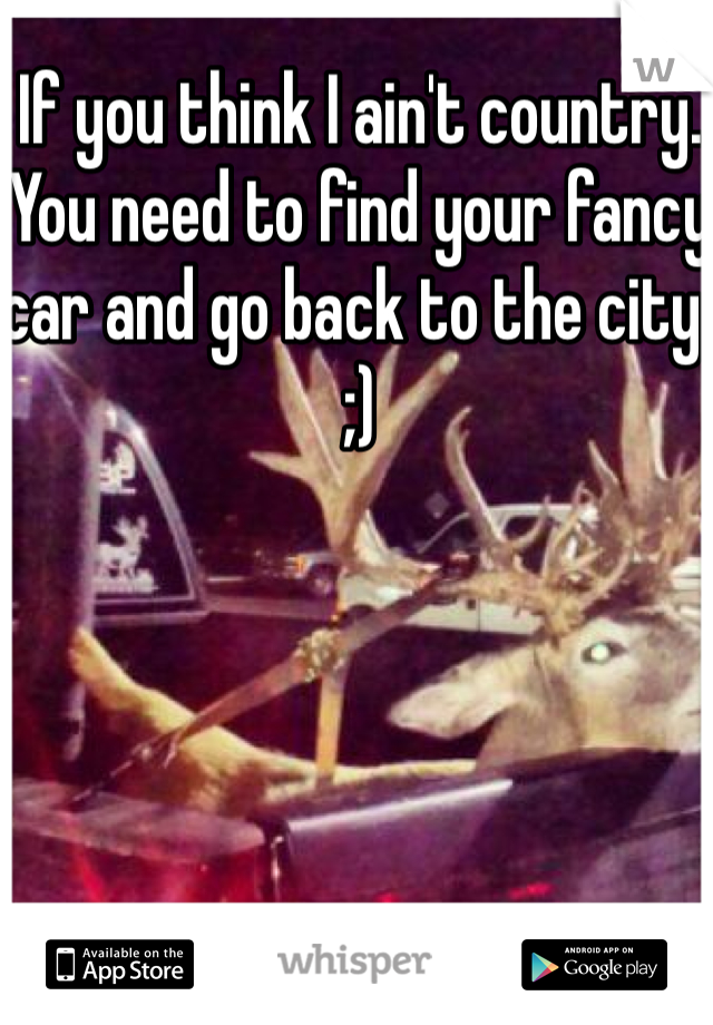 If you think I ain't country. You need to find your fancy car and go back to the city. ;)