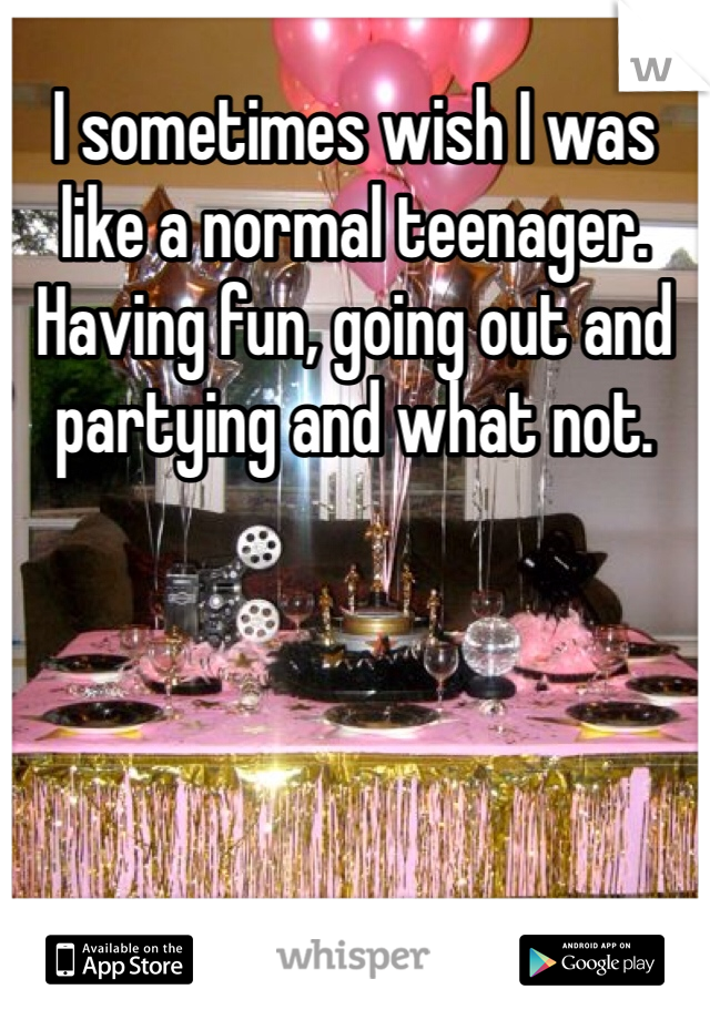 I sometimes wish I was like a normal teenager. Having fun, going out and partying and what not. 
 