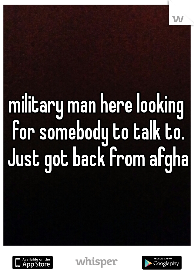 military man here looking for somebody to talk to. Just got back from afghan