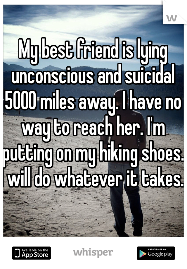 My best friend is lying unconscious and suicidal 5000 miles away. I have no way to reach her. I'm putting on my hiking shoes. I will do whatever it takes. 