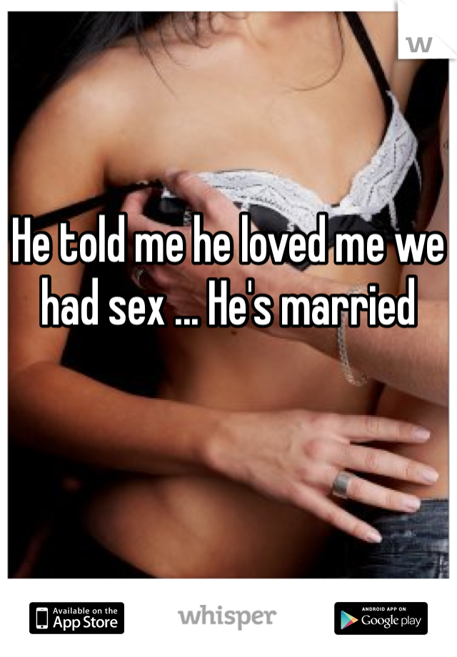 He told me he loved me we had sex ... He's married 