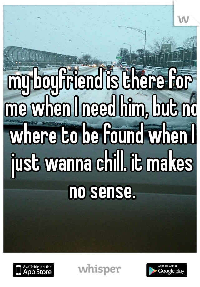 my boyfriend is there for me when I need him, but no where to be found when I just wanna chill. it makes no sense.
