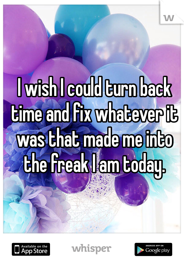 I wish I could turn back time and fix whatever it was that made me into the freak I am today.
