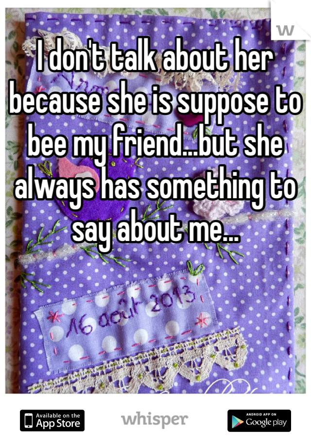 I don't talk about her because she is suppose to bee my friend...but she always has something to say about me...