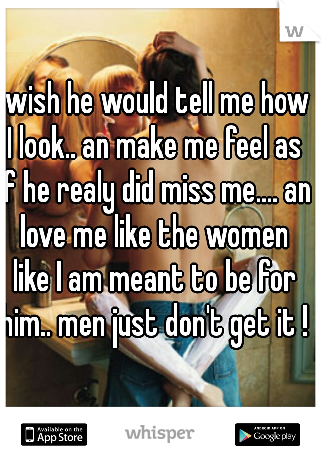 I wish he would tell me how I look.. an make me feel as if he realy did miss me.... an love me like the women like I am meant to be for him.. men just don't get it !