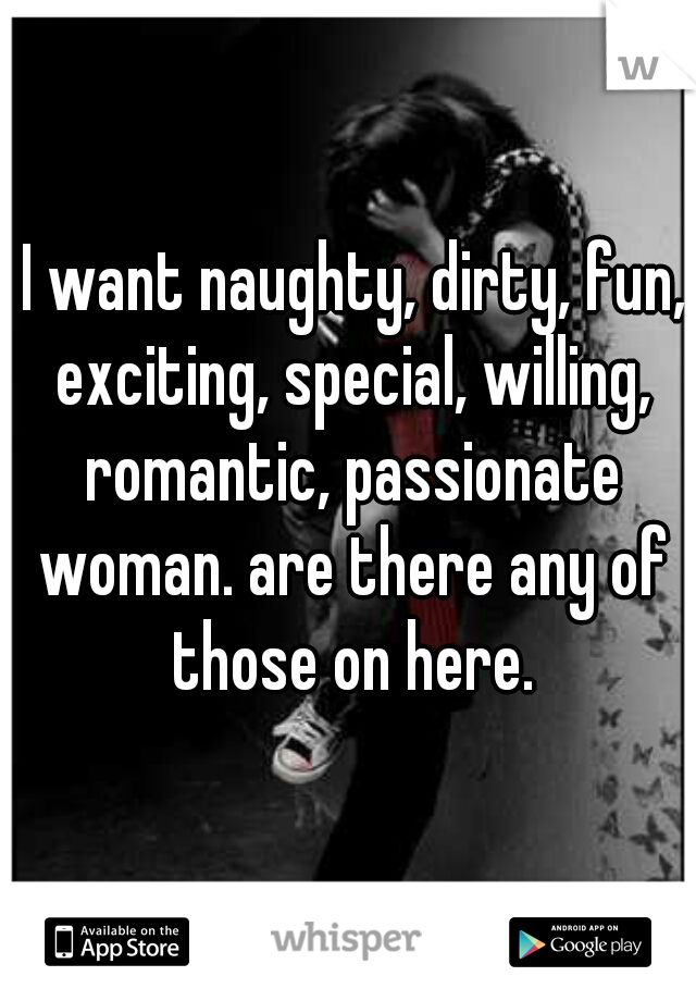  I want naughty, dirty, fun, exciting, special, willing, romantic, passionate woman. are there any of those on here.