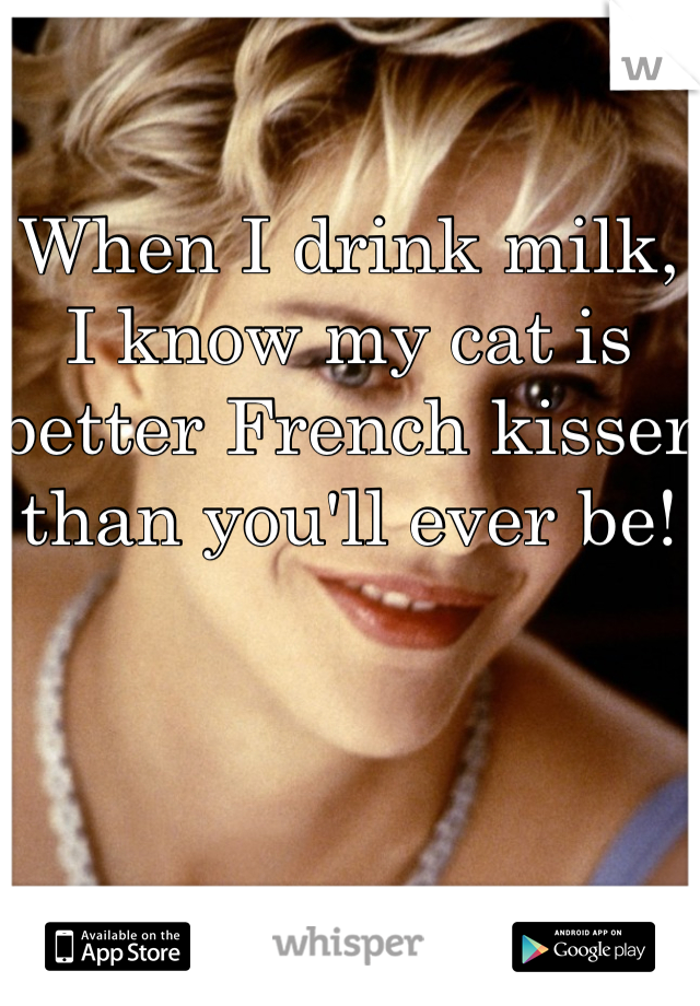 When I drink milk, I know my cat is better French kisser than you'll ever be!