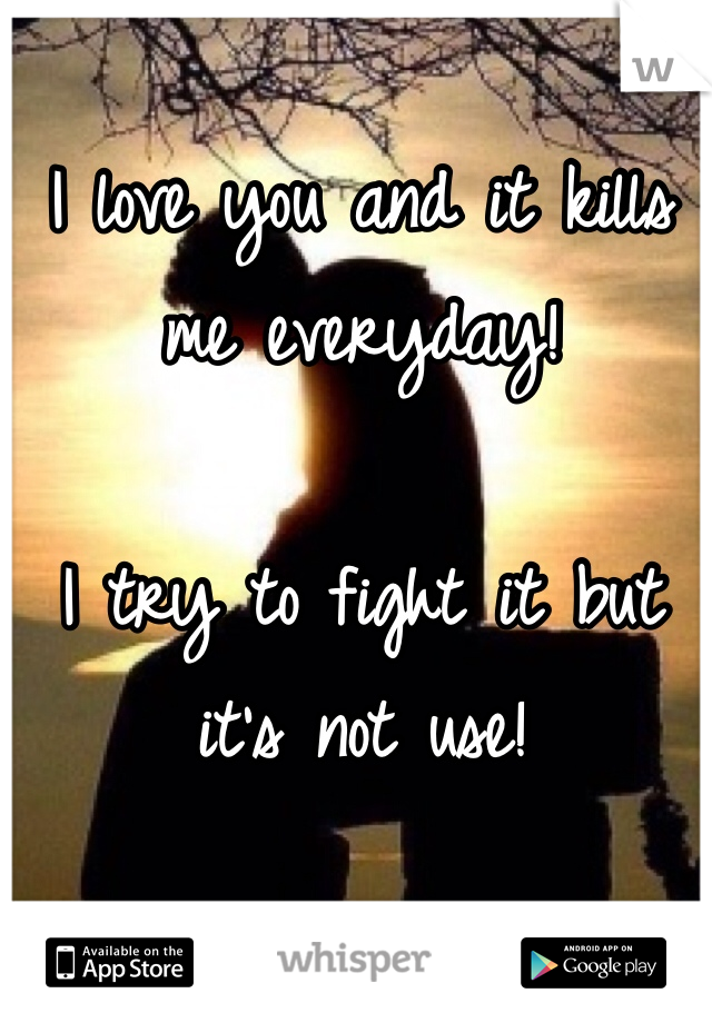 I love you and it kills me everyday! 

I try to fight it but it's not use!