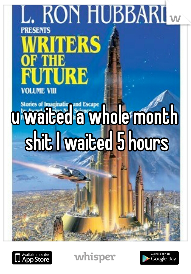 u waited a whole month shit I waited 5 hours