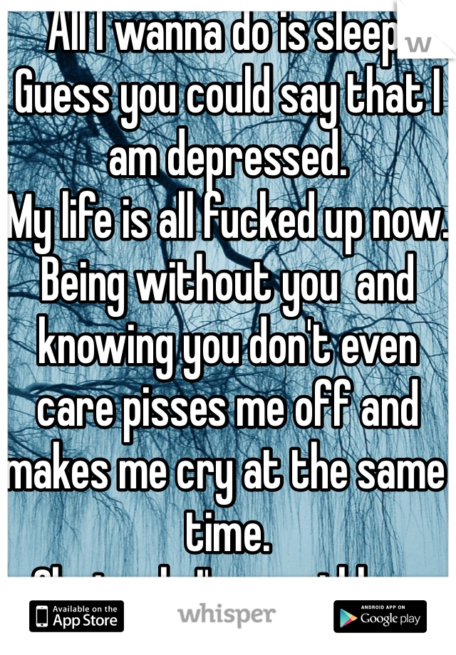 All I wanna do is sleep.
Guess you could say that I am depressed.
My life is all fucked up now.
Being without you  and knowing you don't even care pisses me off and makes me cry at the same time.
Obviously I'm worthless 