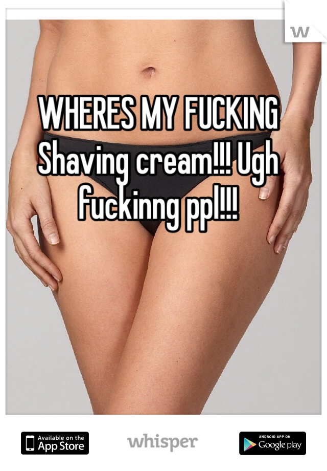 WHERES MY FUCKING Shaving cream!!! Ugh fuckinng ppl!!! 