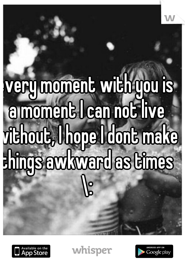 every moment with you is a moment I can not live without, I hope I dont make things awkward as times \: