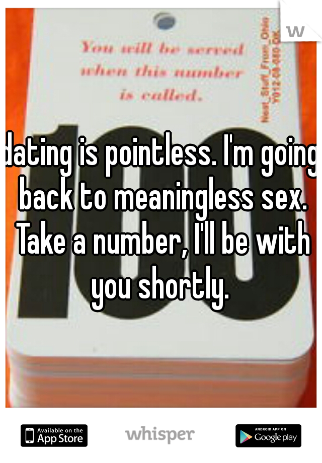 dating is pointless. I'm going back to meaningless sex. Take a number, I'll be with you shortly. 