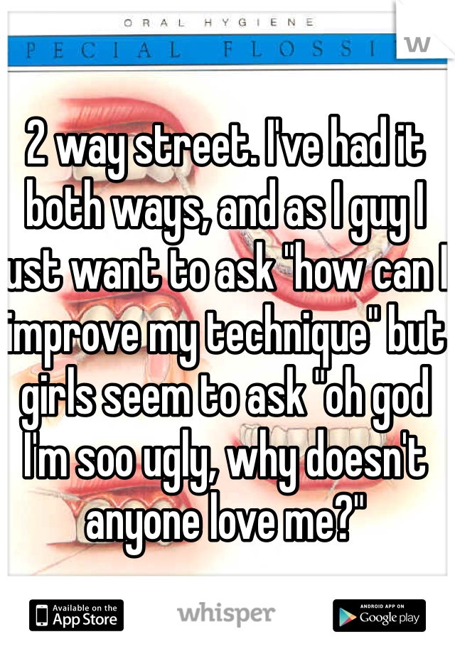 2 way street. I've had it both ways, and as I guy I just want to ask "how can I improve my technique" but girls seem to ask "oh god I'm soo ugly, why doesn't anyone love me?"