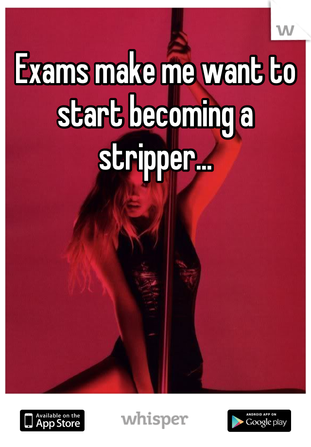 Exams make me want to start becoming a stripper...
