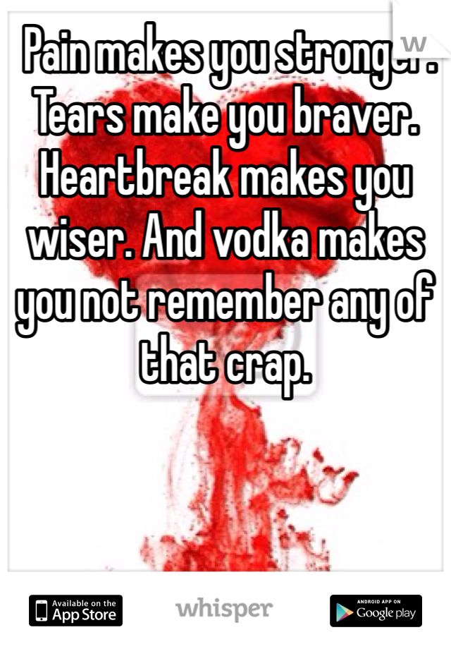  Pain makes you stronger. Tears make you braver. Heartbreak makes you wiser. And vodka makes you not remember any of that crap.