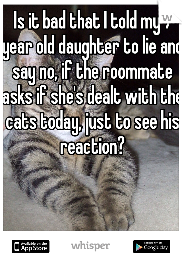 Is it bad that I told my 7 year old daughter to lie and say no, if the roommate asks if she's dealt with the cats today, just to see his reaction?