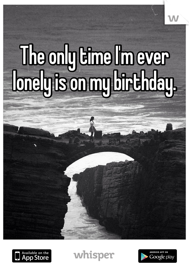 The only time I'm ever lonely is on my birthday. 