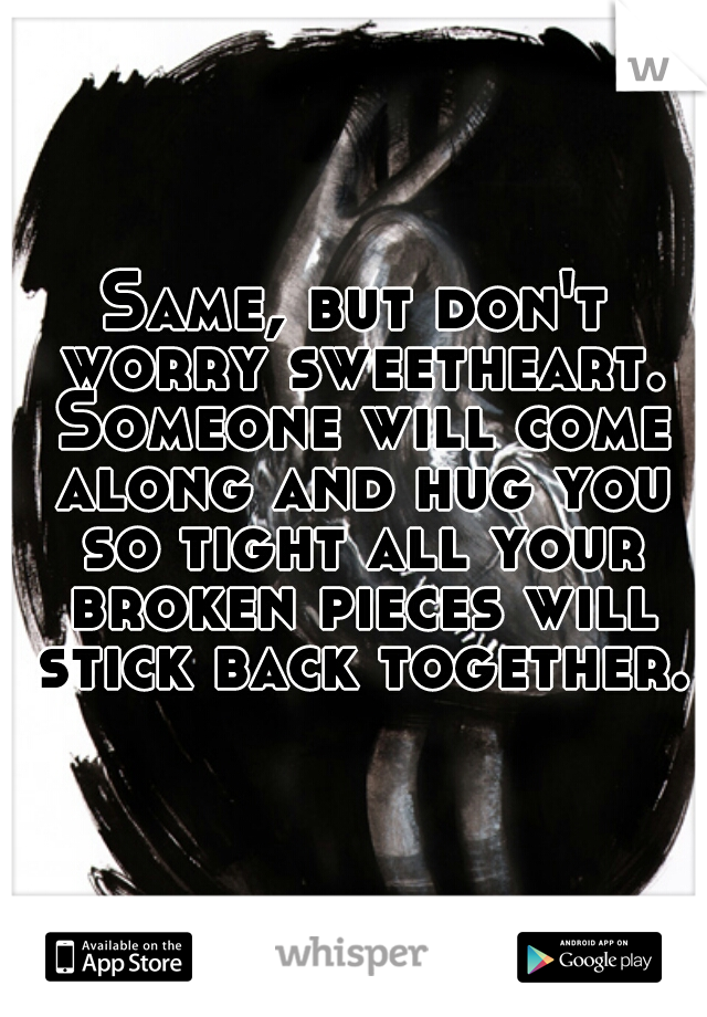 Same, but don't worry sweetheart. Someone will come along and hug you so tight all your broken pieces will stick back together.