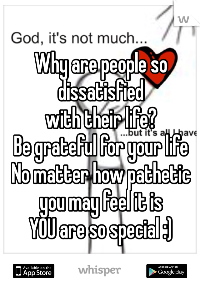 Why are people so
dissatisfied
with their life?
Be grateful for your life
No matter how pathetic you may feel it is
YOU are so special :)