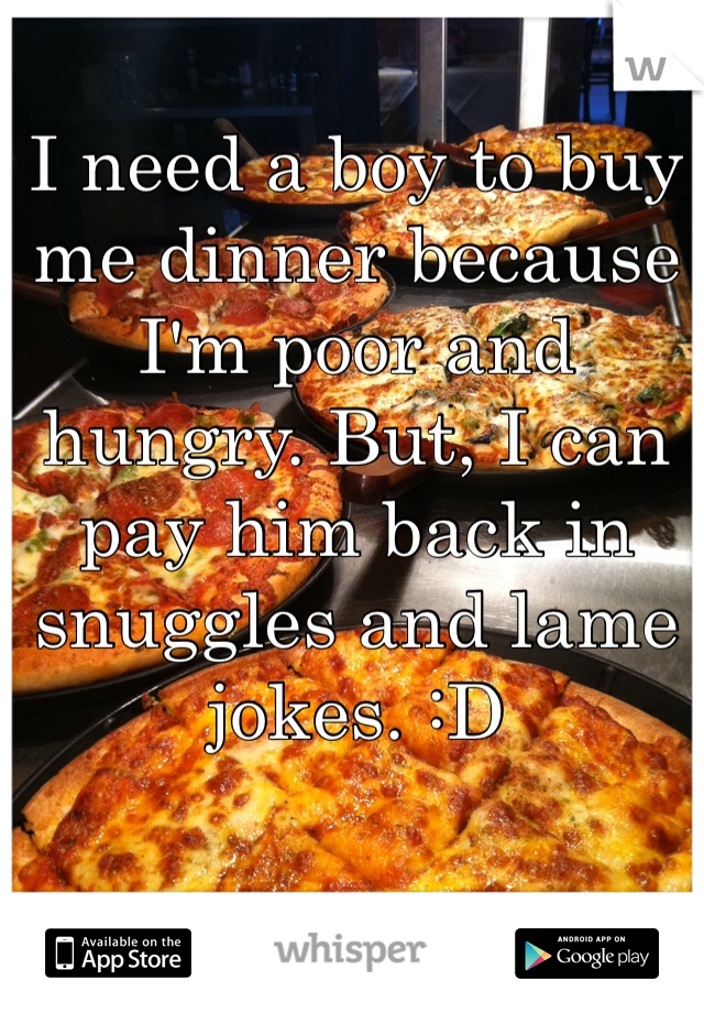 I need a boy to buy me dinner because I'm poor and hungry. But, I can pay him back in snuggles and lame jokes. :D 