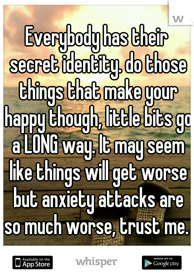 Everybody has their secret identity. do those things that make your happy though, little bits go a LONG way. It may seem like things will get worse but anxiety attacks are so much worse, trust me. 