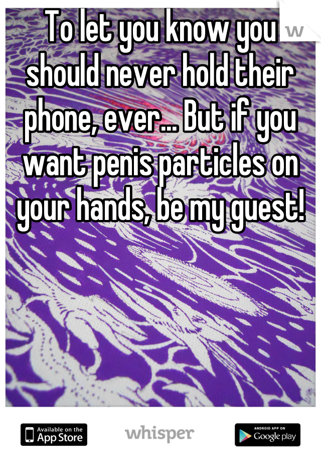 To let you know you should never hold their phone, ever... But if you want penis particles on your hands, be my guest!