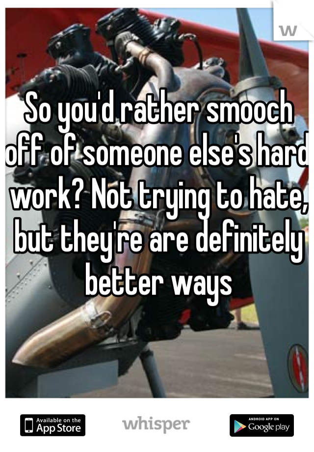 So you'd rather smooch off of someone else's hard work? Not trying to hate, but they're are definitely better ways