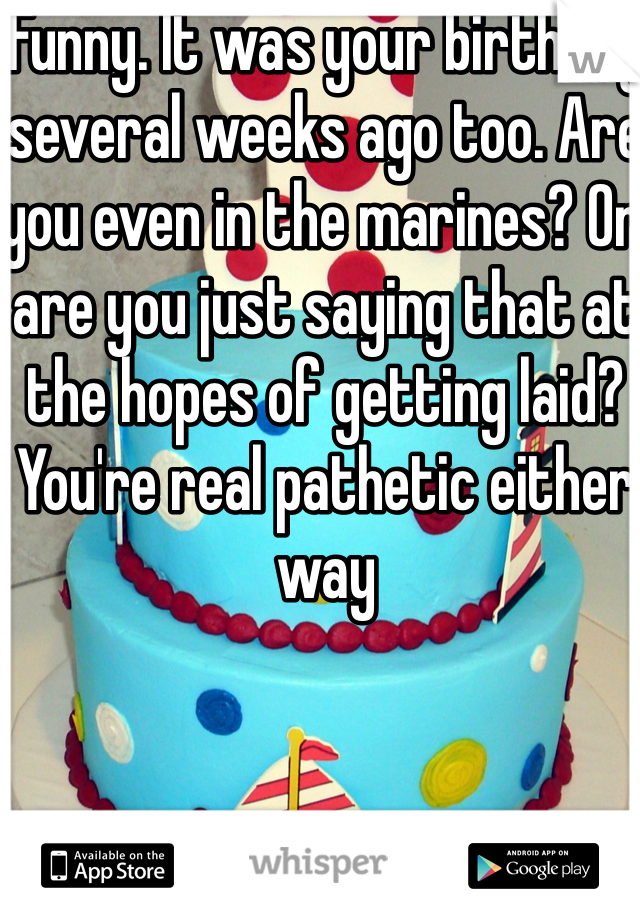 Funny. It was your birthday several weeks ago too. Are you even in the marines? Or are you just saying that at the hopes of getting laid? You're real pathetic either way