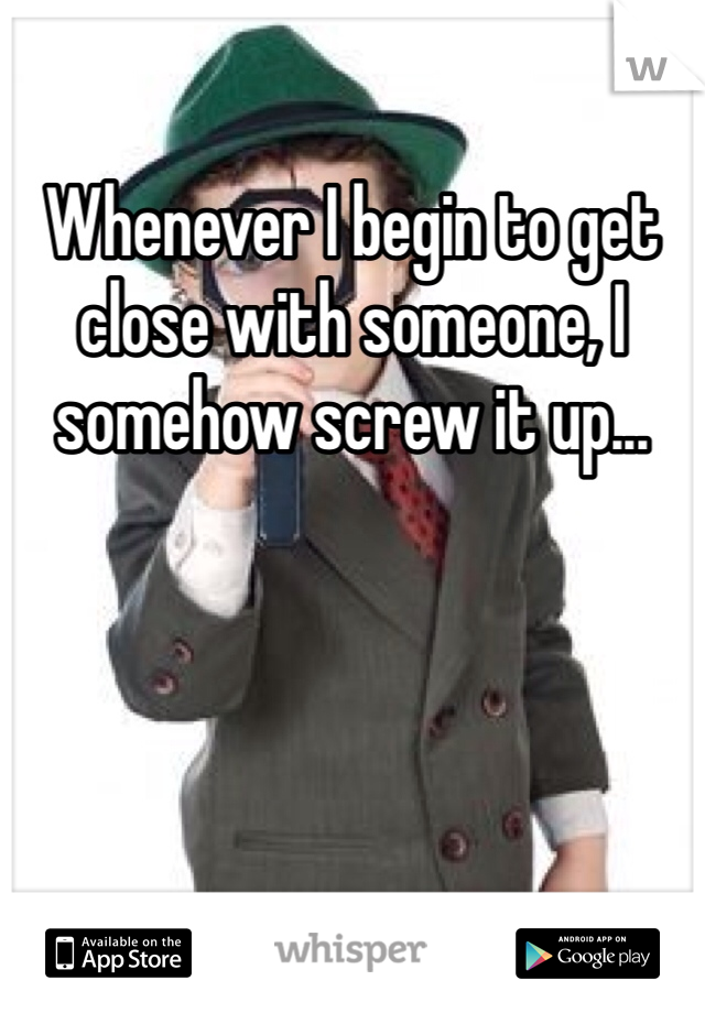 Whenever I begin to get close with someone, I somehow screw it up...