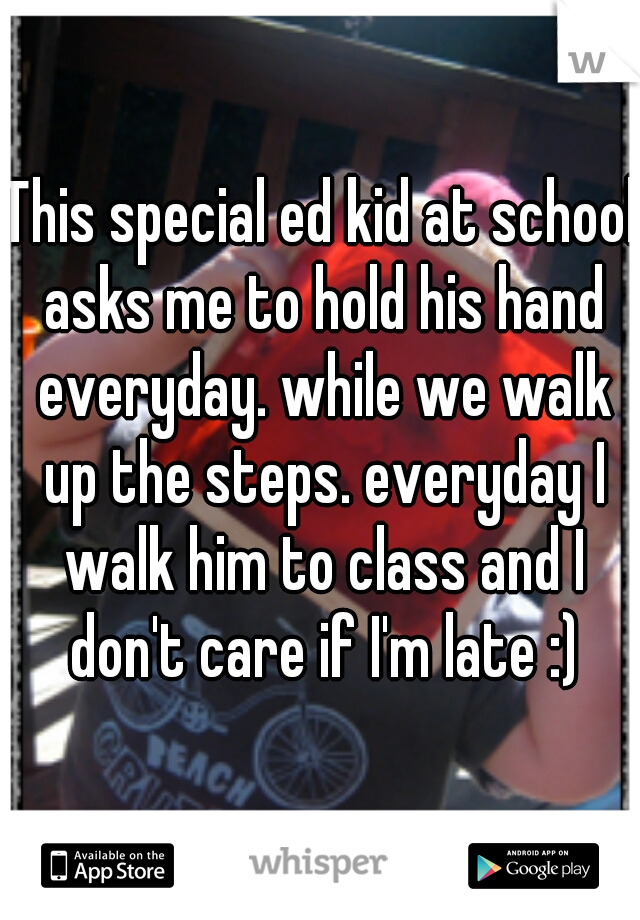 This special ed kid at school asks me to hold his hand everyday. while we walk up the steps. everyday I walk him to class and I don't care if I'm late :)