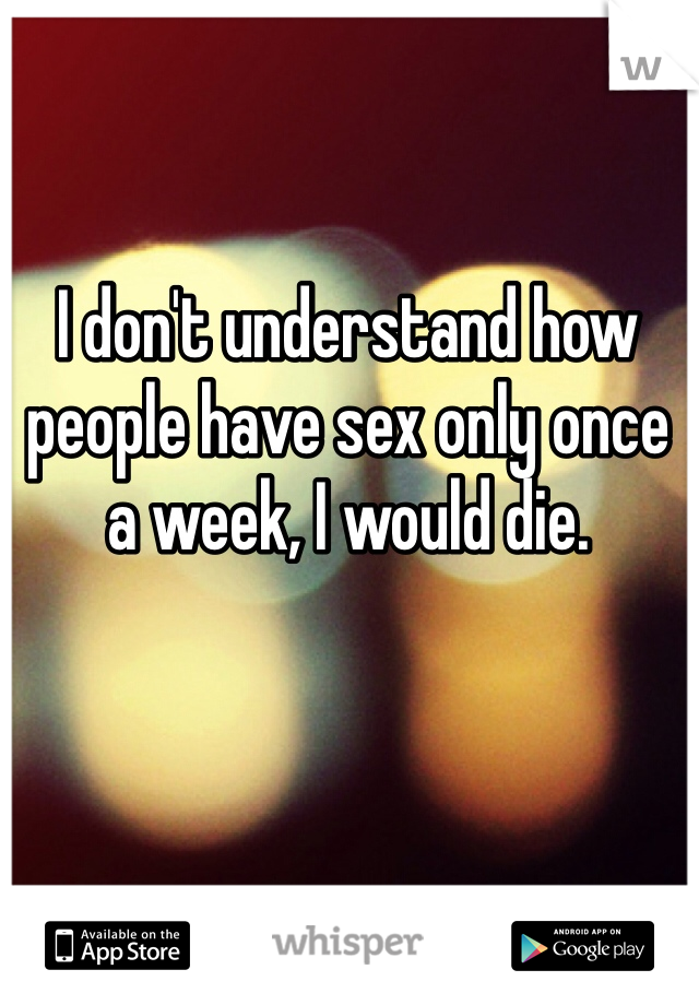 I don't understand how people have sex only once a week, I would die. 