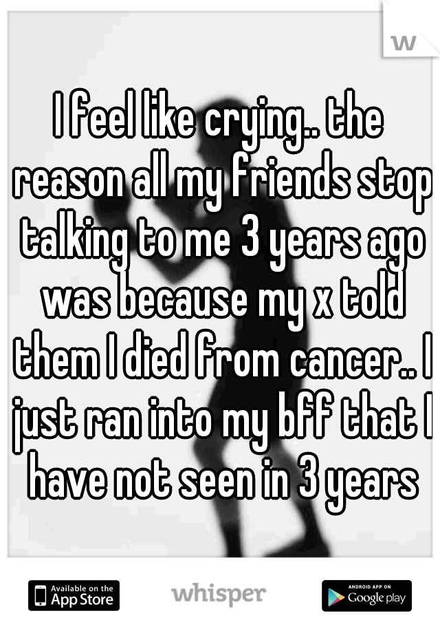 I feel like crying.. the reason all my friends stop talking to me 3 years ago was because my x told them I died from cancer.. I just ran into my bff that I have not seen in 3 years