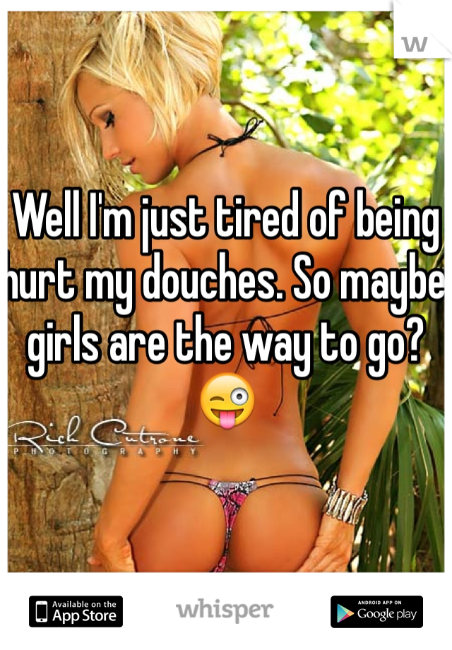 Well I'm just tired of being hurt my douches. So maybe girls are the way to go? 😜