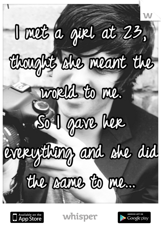 I met a girl at 23, thought she meant the world to me.
So I gave her everything and she did the same to me...