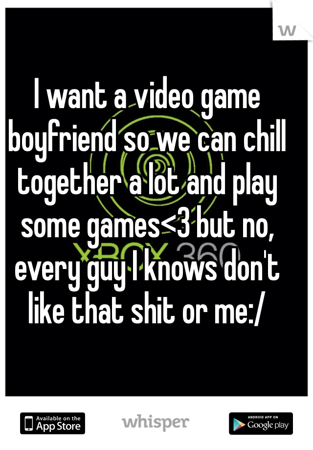 I want a video game boyfriend so we can chill together a lot and play some games<3 but no, every guy I knows don't like that shit or me:/