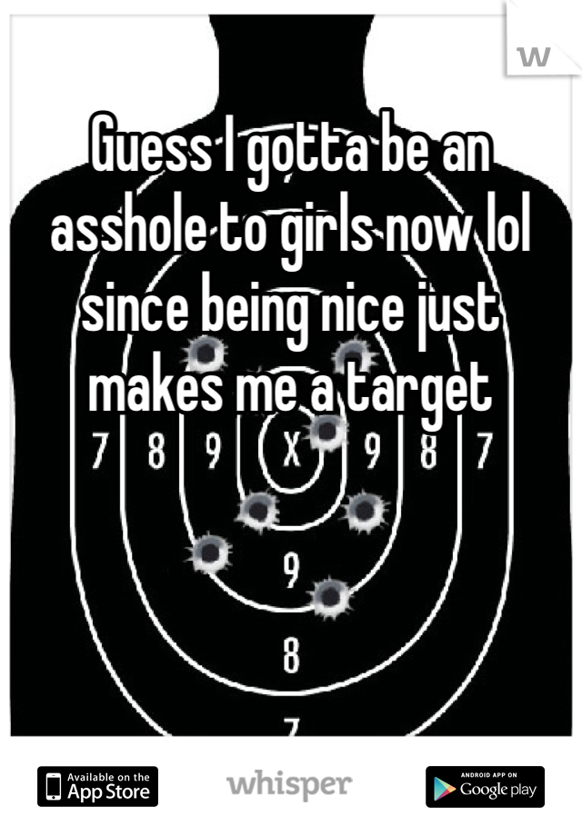 Guess I gotta be an asshole to girls now lol since being nice just makes me a target 