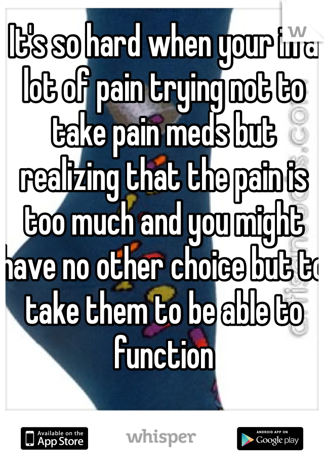 It's so hard when your in a lot of pain trying not to take pain meds but realizing that the pain is too much and you might have no other choice but to take them to be able to function 