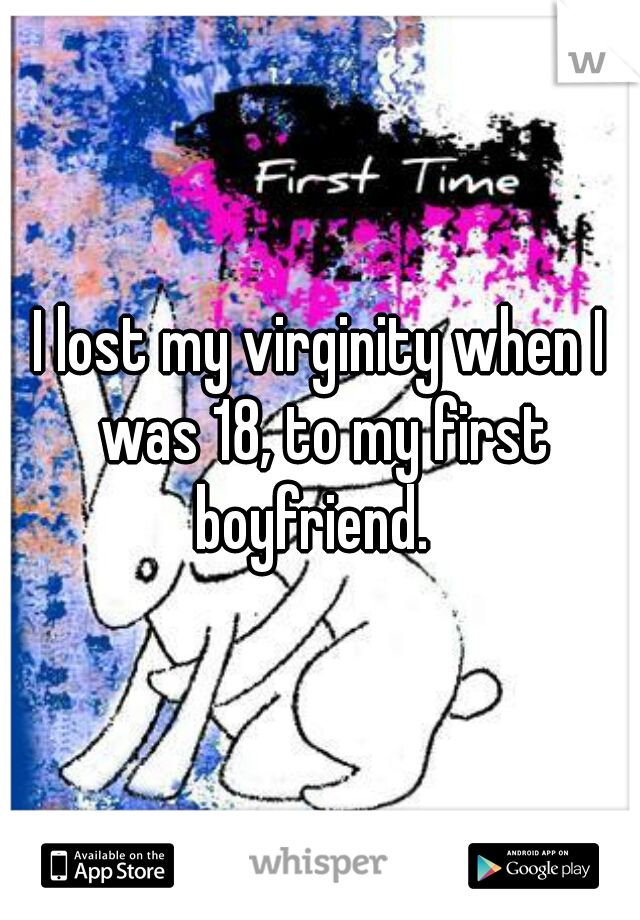 I lost my virginity when I was 18, to my first boyfriend.  
