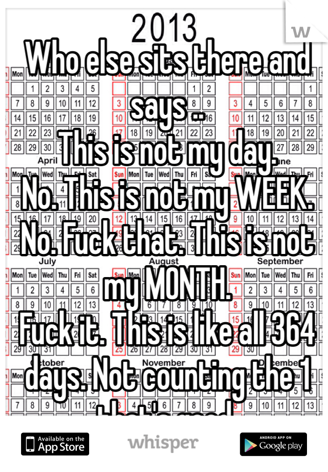 Who else sits there and says ..
This is not my day. 
No. This is not my WEEK.
No. Fuck that. This is not my MONTH. 
Fuck it. This is like all 364 days. Not counting the 1 that's good. 