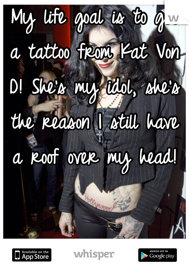 My life goal is to get a tattoo from Kat Von D! She's my idol, she's the reason I still have a roof over my head! 