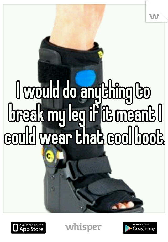 I would do anything to break my leg if it meant I could wear that cool boot.