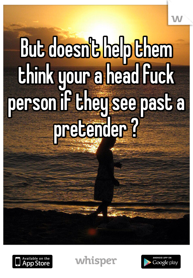 But doesn't help them think your a head fuck person if they see past a pretender ?