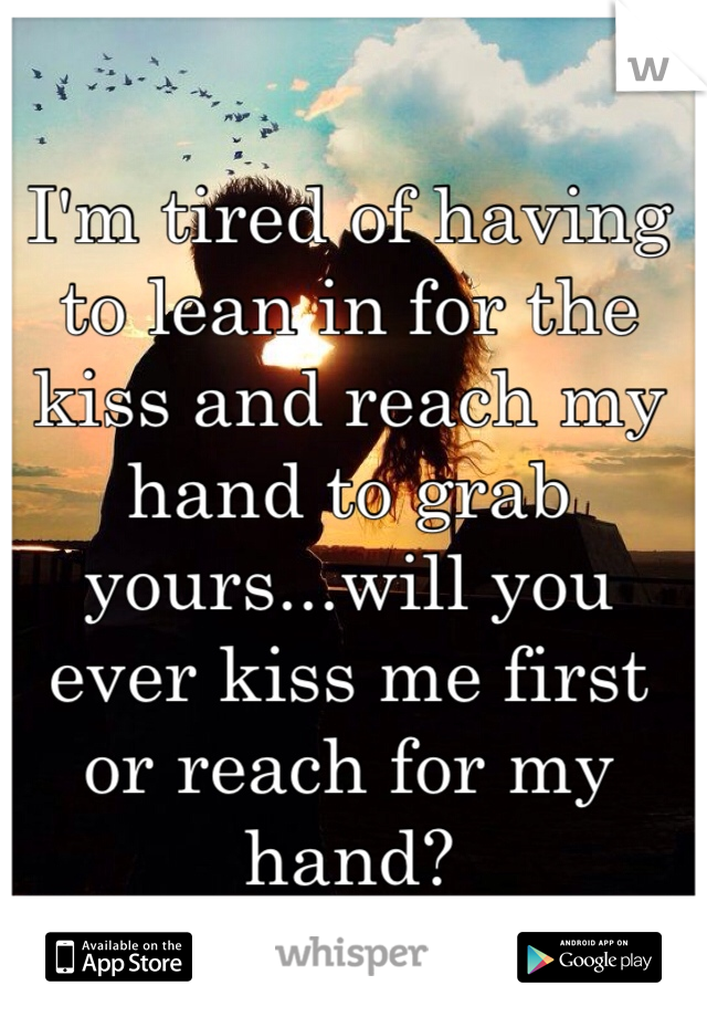 I'm tired of having to lean in for the kiss and reach my hand to grab yours...will you ever kiss me first or reach for my hand?