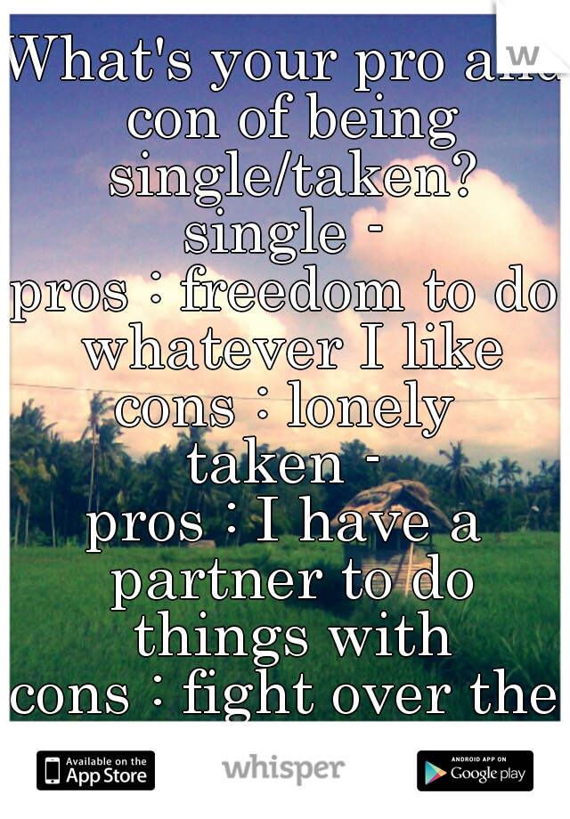 What's your pro and con of being single/taken?

single -
pros : freedom to do whatever I like
cons : lonely

taken -
pros : I have a partner to do things with
cons : fight over the smallest thing 